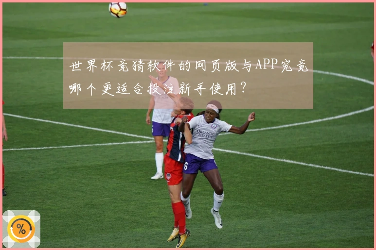 世界杯竞猜软件的网页版与APP究竟哪个更适合投注新手使用？