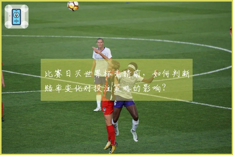 比赛日买世界杯竞猜前，如何判断赔率变化对投注策略的影响？