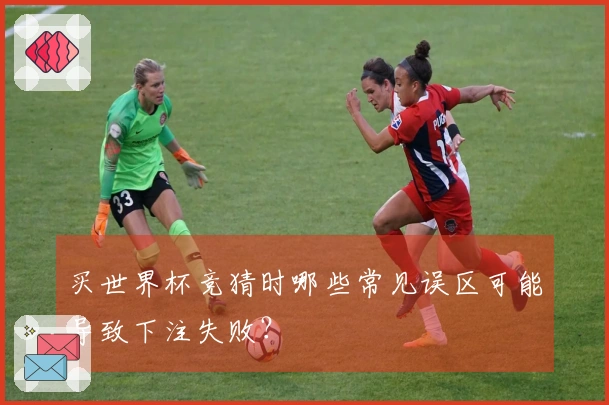 买世界杯竞猜时哪些常见误区可能导致下注失败？