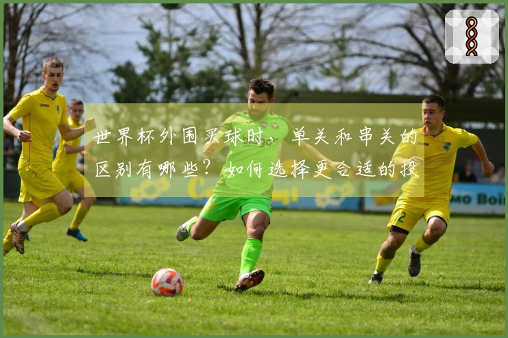 世界杯外围买球时，单关和串关的区别有哪些？如何选择更合适的投注方式？